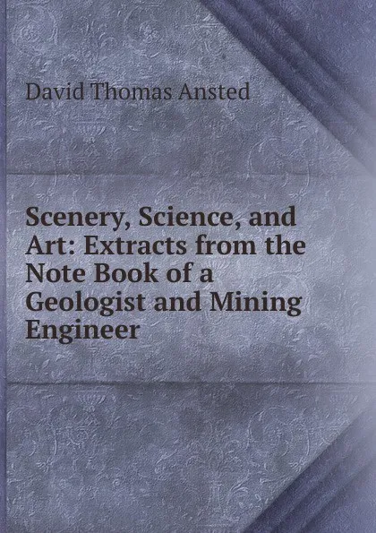 Обложка книги Scenery, Science, and Art: Extracts from the Note Book of a Geologist and Mining Engineer, David Thomas Ansted