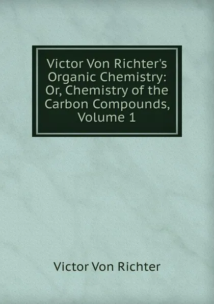 Обложка книги Victor Von Richter.s Organic Chemistry: Or, Chemistry of the Carbon Compounds, Volume 1, Victor von Richter