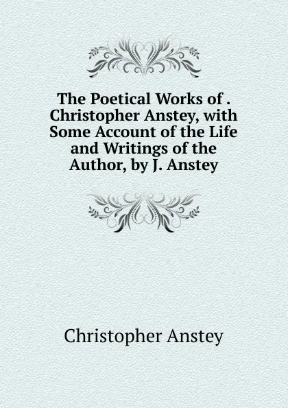Обложка книги The Poetical Works of . Christopher Anstey, with Some Account of the Life and Writings of the Author, by J. Anstey, Christopher Anstey