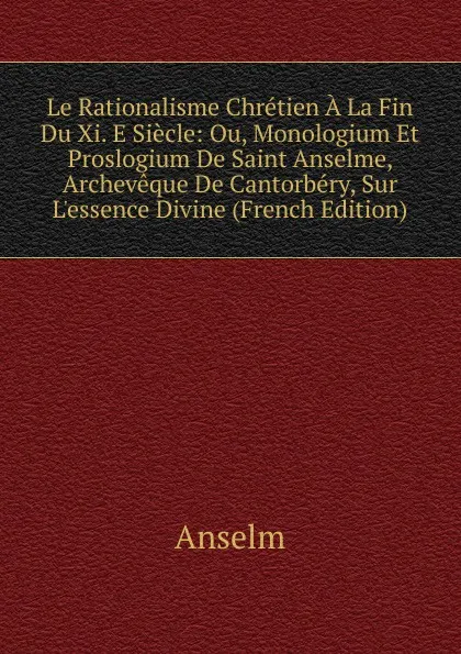 Обложка книги Le Rationalisme Chretien A La Fin Du Xi. E Siecle: Ou, Monologium Et Proslogium De Saint Anselme, Archeveque De Cantorbery, Sur L.essence Divine (French Edition), Anselm