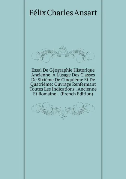 Обложка книги Essai De Geographie Historique Ancienne, A L.usage Des Classes De Sixieme De Cinquieme Et De Quatrieme: Ouvrage Renfermant Toutes Les Indications . Ancienne Et Romaine, . (French Edition), Félix Charles Ansart