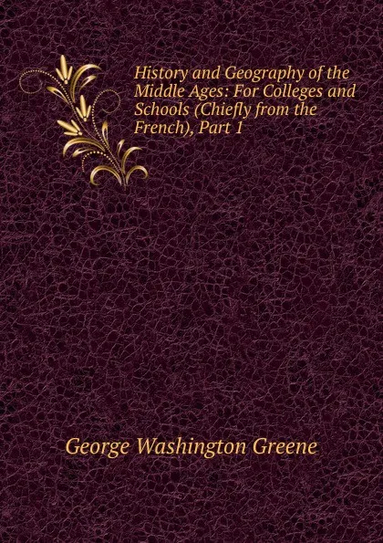 Обложка книги History and Geography of the Middle Ages: For Colleges and Schools (Chiefly from the French), Part 1, George Washington Greene