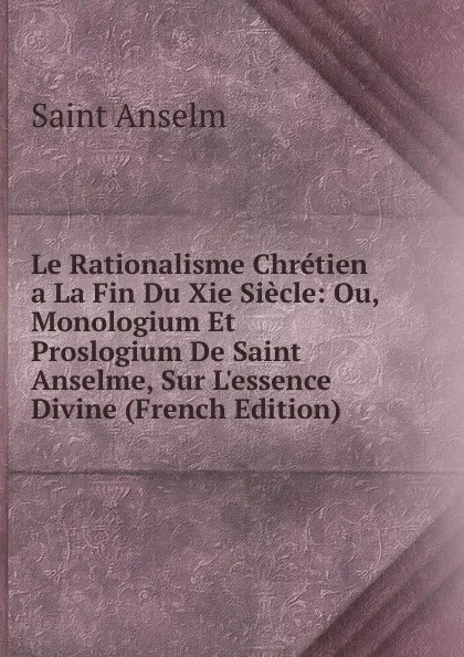 Обложка книги Le Rationalisme Chretien a La Fin Du Xie Siecle: Ou, Monologium Et Proslogium De Saint Anselme, Sur L.essence Divine (French Edition), Saint Anselm