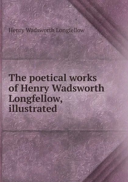 Обложка книги The poetical works of Henry Wadsworth Longfellow, illustrated, Henry Wadsworth Longfellow