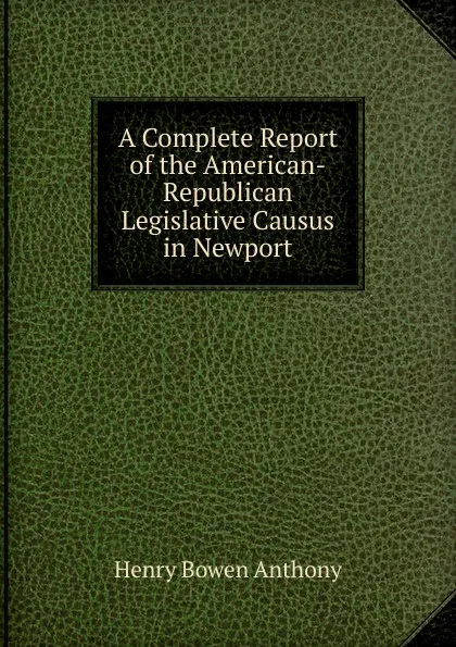 Обложка книги A Complete Report of the American-Republican Legislative Causus in Newport, Henry Bowen Anthony