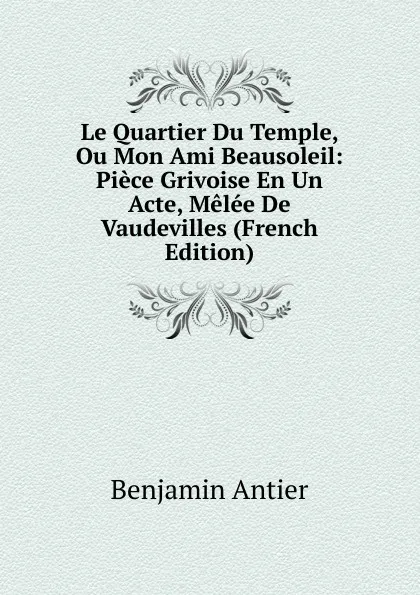 Обложка книги Le Quartier Du Temple, Ou Mon Ami Beausoleil: Piece Grivoise En Un Acte, Melee De Vaudevilles (French Edition), Benjamin Antier