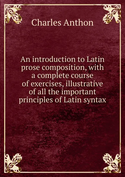 Обложка книги An introduction to Latin prose composition, with a complete course of exercises, illustrative of all the important principles of Latin syntax, Charles Anthon