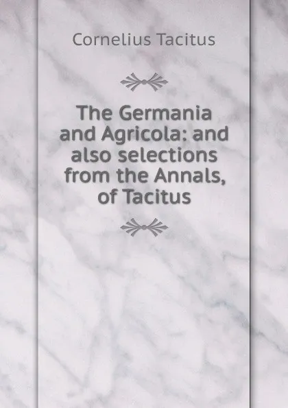 Обложка книги The Germania and Agricola: and also selections from the Annals, of Tacitus, Tacitus Cornelius