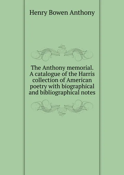 Обложка книги The Anthony memorial. A catalogue of the Harris collection of American poetry with biographical and bibliographical notes, Henry Bowen Anthony
