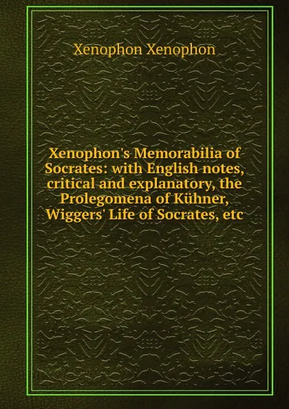 Обложка книги Xenophon.s Memorabilia of Socrates: with English notes, critical and explanatory, the Prolegomena of Kuhner, Wiggers. Life of Socrates, etc., Xenophon