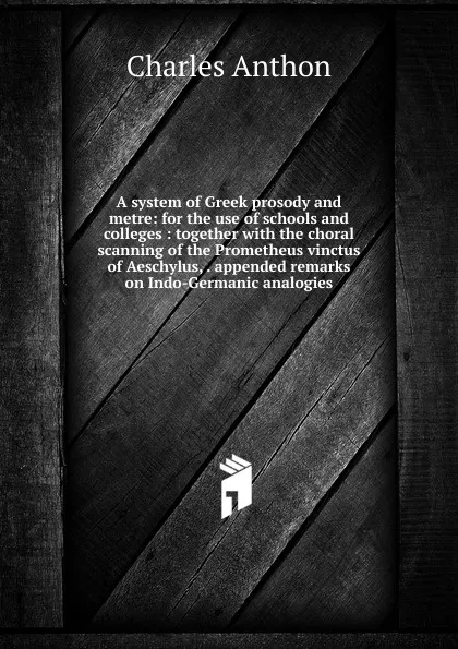 Обложка книги A system of Greek prosody and metre: for the use of schools and colleges : together with the choral scanning of the Prometheus vinctus of Aeschylus, . appended remarks on Indo-Germanic analogies, Charles Anthon