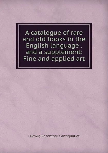 Обложка книги A catalogue of rare and old books in the English language . and a supplement: Fine and applied art, Ludwig Rosenthal's Antiquariat