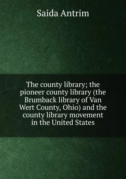 Обложка книги The county library; the pioneer county library (the Brumback library of Van Wert County, Ohio) and the county library movement in the United States, Saida Antrim