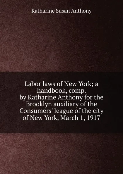 Обложка книги Labor laws of New York; a handbook, comp. by Katharine Anthony for the Brooklyn auxiliary of the Consumers. league of the city of New York, March 1, 1917, Katharine Susan Anthony