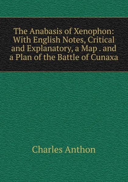 Обложка книги The Anabasis of Xenophon: With English Notes, Critical and Explanatory, a Map . and a Plan of the Battle of Cunaxa, Charles Anthon