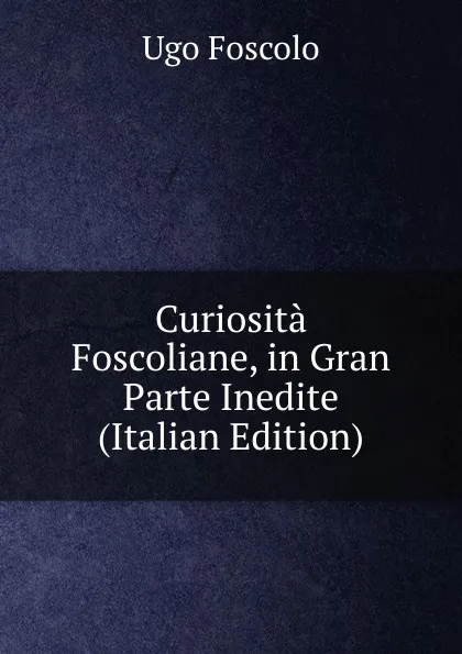 Обложка книги Curiosita Foscoliane, in Gran Parte Inedite (Italian Edition), Foscolo Ugo