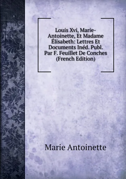 Обложка книги Louis Xvi, Marie-Antoinette, Et Madame Elisabeth: Lettres Et Documents Ined. Publ. Par F. Feuillet De Conches (French Edition), Marie Antoinette