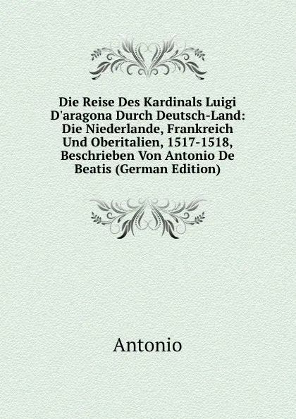 Обложка книги Die Reise Des Kardinals Luigi D.aragona Durch Deutsch-Land: Die Niederlande, Frankreich Und Oberitalien, 1517-1518, Beschrieben Von Antonio De Beatis (German Edition), Antonio