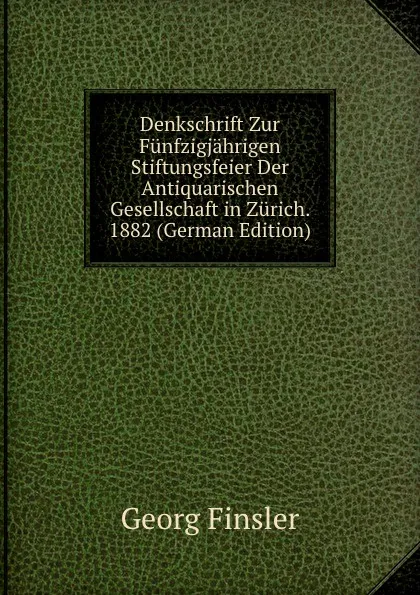 Обложка книги Denkschrift Zur Funfzigjahrigen Stiftungsfeier Der Antiquarischen Gesellschaft in Zurich. 1882 (German Edition), Georg Finsler