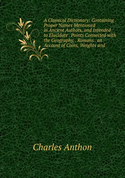 Обложка книги A Classical Dictionary: Containing . Proper Names Mentioned in Ancient Authors, and Intended to Elucidate . Points Connected with the Geography, . Romans . an Account of Coins, Weights and, Charles Anthon