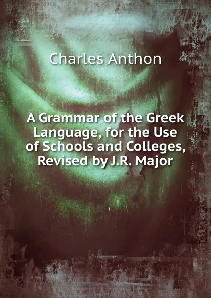 Обложка книги A Grammar of the Greek Language, for the Use of Schools and Colleges, Revised by J.R. Major, Charles Anthon