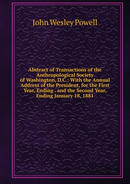 Обложка книги Abstract of Transactions of the Anthropological Society of Washington, D.C.: With the Annual Address of the President, for the First Year, Ending . and the Second Year, Ending January 18, 1881, John Wesley Powell