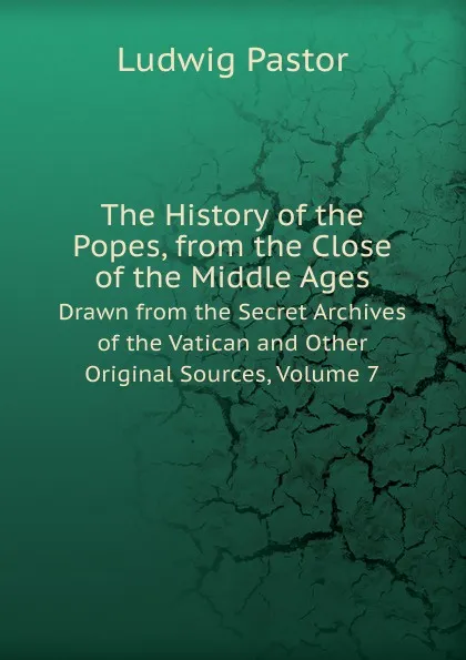 Обложка книги The History of the Popes, from the Close of the Middle Ages. Drawn from the Secret Archives of the Vatican and Other Original Sources, Volume 7, L.Pastor