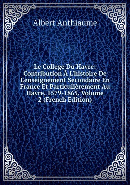 Обложка книги Le College Du Havre: Contribution A L.histoire De L.enseignement Secondaire En France Et Particulierement Au Havre, 1579-1865, Volume 2 (French Edition), Albert Anthiaume