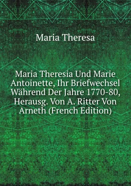 Обложка книги Maria Theresia Und Marie Antoinette, Ihr Briefwechsel Wahrend Der Jahre 1770-80, Herausg. Von A. Ritter Von Arneth (French Edition), Maria Theresa