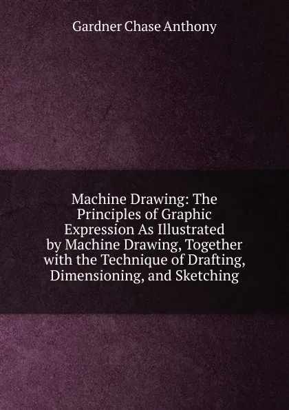 Обложка книги Machine Drawing: The Principles of Graphic Expression As Illustrated by Machine Drawing, Together with the Technique of Drafting, Dimensioning, and Sketching, Gardner Chase Anthony