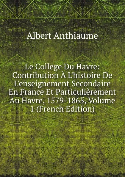 Обложка книги Le College Du Havre: Contribution A L.histoire De L.enseignement Secondaire En France Et Particulierement Au Havre, 1579-1865, Volume 1 (French Edition), Albert Anthiaume