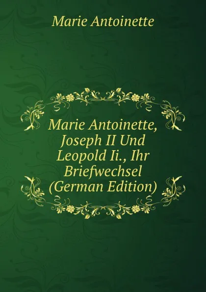 Обложка книги Marie Antoinette, Joseph II Und Leopold Ii., Ihr Briefwechsel (German Edition), Marie Antoinette