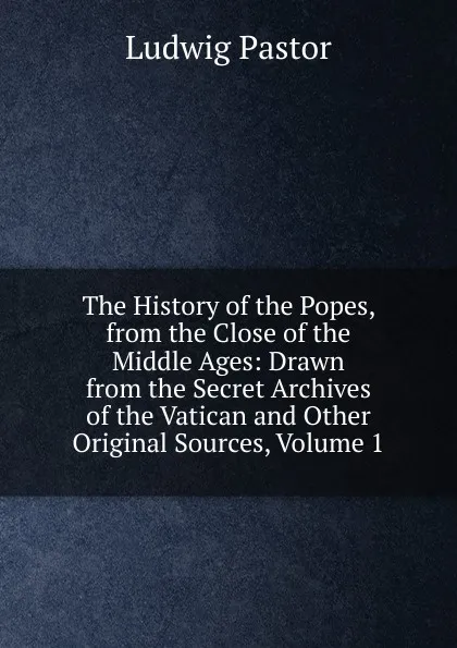 Обложка книги The History of the Popes, from the Close of the Middle Ages: Drawn from the Secret Archives of the Vatican and Other Original Sources, Volume 1, Ludwig Pastor