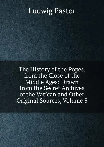 Обложка книги The History of the Popes, from the Close of the Middle Ages: Drawn from the Secret Archives of the Vatican and Other Original Sources, Volume 3, Ludwig Pastor