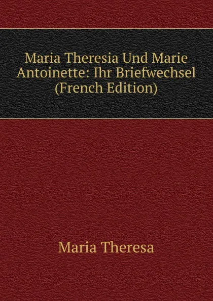 Обложка книги Maria Theresia Und Marie Antoinette: Ihr Briefwechsel (French Edition), Maria Theresa