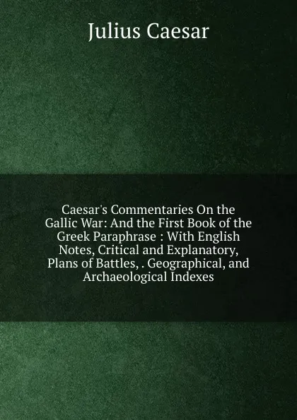 Обложка книги Caesar.s Commentaries On the Gallic War: And the First Book of the Greek Paraphrase : With English Notes, Critical and Explanatory, Plans of Battles, . Geographical, and Archaeological Indexes, Caesar Gaius Julius