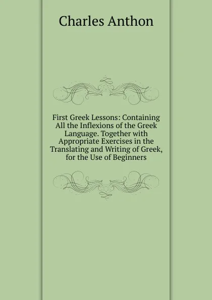 Обложка книги First Greek Lessons: Containing All the Inflexions of the Greek Language. Together with Appropriate Exercises in the Translating and Writing of Greek, for the Use of Beginners, Charles Anthon