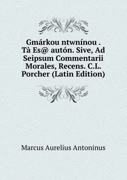 Обложка книги Gmarkou ntwninou . Ta Es. auton. Sive, Ad Seipsum Commentarii Morales, Recens. C.L. Porcher (Latin Edition), Marcus Aurelius Antoninus