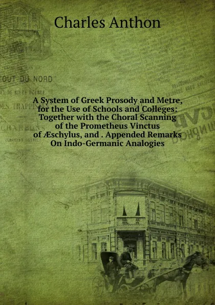 Обложка книги A System of Greek Prosody and Metre, for the Use of Schools and Colleges: Together with the Choral Scanning of the Prometheus Vinctus of AEschylus, and . Appended Remarks On Indo-Germanic Analogies, Charles Anthon