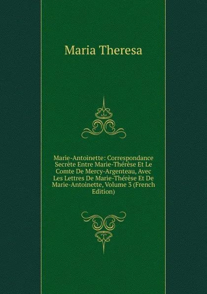 Обложка книги Marie-Antoinette: Correspondance Secrete Entre Marie-Therese Et Le Comte De Mercy-Argenteau, Avec Les Lettres De Marie-Therese Et De Marie-Antoinette, Volume 3 (French Edition), Maria Theresa