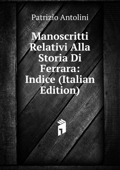 Обложка книги Manoscritti Relativi Alla Storia Di Ferrara: Indice (Italian Edition), Patrizio Antolini