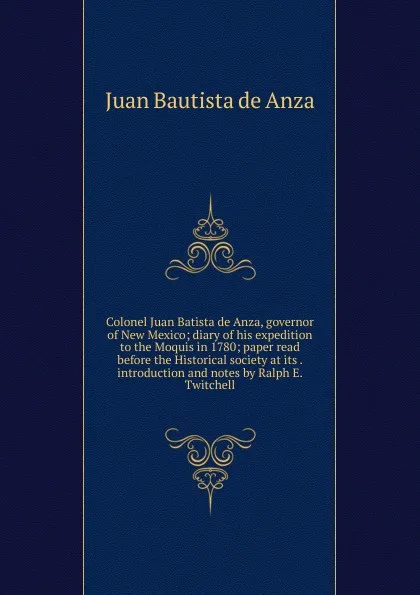 Обложка книги Colonel Juan Batista de Anza, governor of New Mexico; diary of his expedition to the Moquis in 1780; paper read before the Historical society at its . introduction and notes by Ralph E. Twitchell, Juan Bautista de Anza