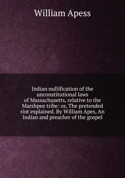 Обложка книги Indian nullification of the unconstitutional laws of Massachusetts, relative to the Marshpee tribe: or, The pretended riot explained. By William Apes, An Indian and preacher of the gospel, William Apess