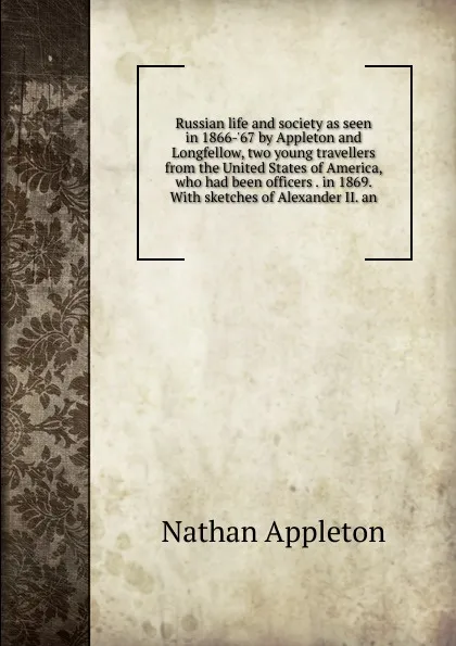 Обложка книги Russian life and society as seen in 1866-.67 by Appleton and Longfellow, two young travellers from the United States of America, who had been officers . in 1869. With sketches of Alexander II. an, Nathan Appleton