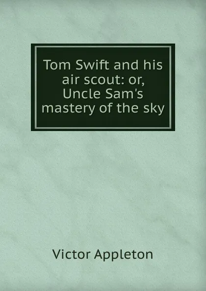 Обложка книги Tom Swift and his air scout: or, Uncle Sam.s mastery of the sky, Appleton Victor