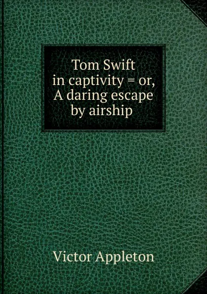 Обложка книги Tom Swift in captivity . or, A daring escape by airship ., Appleton Victor