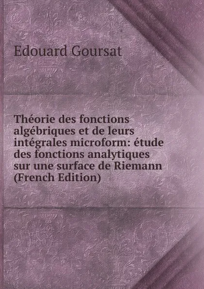 Обложка книги Theorie des fonctions algebriques et de leurs integrales microform: etude des fonctions analytiques sur une surface de Riemann (French Edition), Edouard Goursat