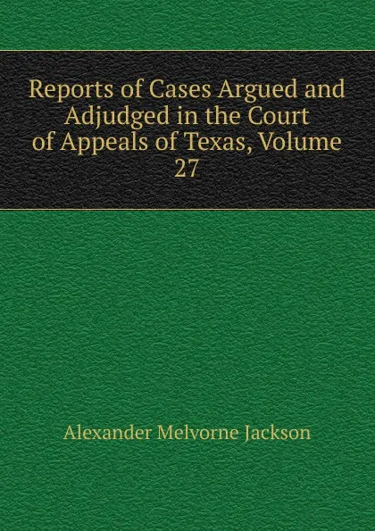 Обложка книги Reports of Cases Argued and Adjudged in the Court of Appeals of Texas, Volume 27, Alexander Melvorne Jackson