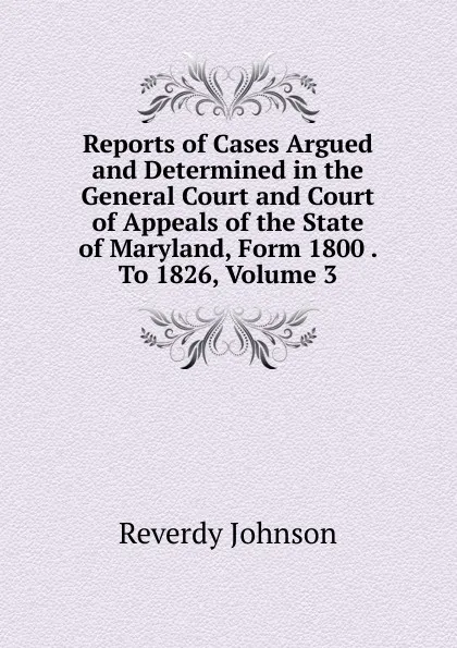 Обложка книги Reports of Cases Argued and Determined in the General Court and Court of Appeals of the State of Maryland, Form 1800 . To 1826, Volume 3, Reverdy Johnson