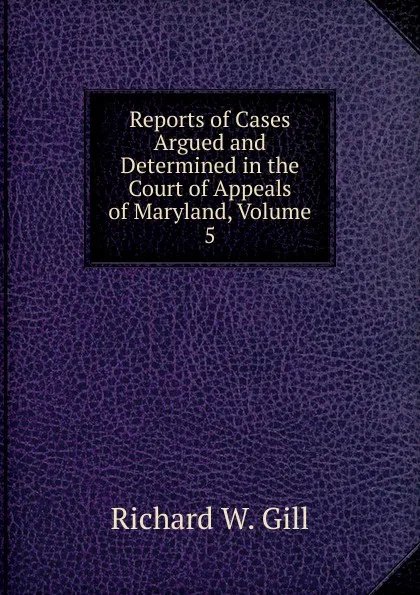 Обложка книги Reports of Cases Argued and Determined in the Court of Appeals of Maryland, Volume 5, Richard W. Gill